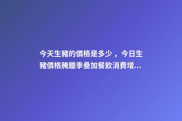 今天生豬的價格是多少，今日生豬價格腌臘季疊加餐飲消費增加